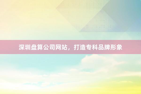 深圳盘算公司网站，打造专科品牌形象