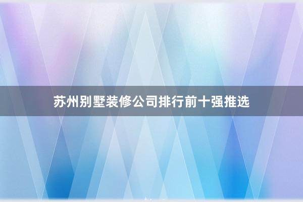 苏州别墅装修公司排行前十强推选