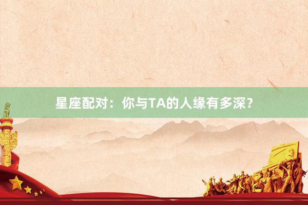 星座配对：你与TA的人缘有多深？
