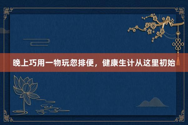 晚上巧用一物玩忽排便，健康生计从这里初始