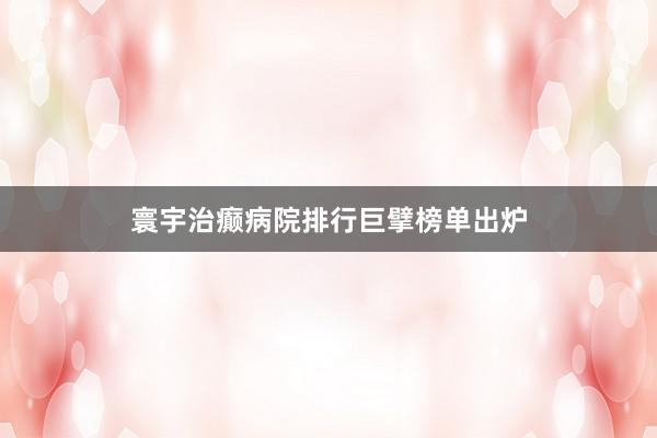 寰宇治癫病院排行巨擘榜单出炉