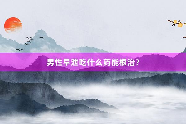 男性早泄吃什么药能根治？