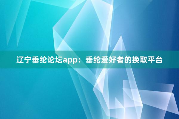 辽宁垂纶论坛app：垂纶爱好者的换取平台