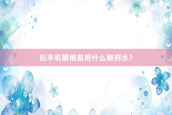 玩手机眼倦怠用什么眼药水?