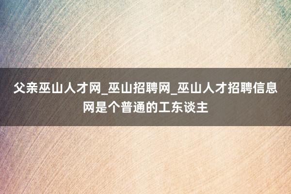 父亲巫山人才网_巫山招聘网_巫山人才招聘信息网是个普通的工东谈主