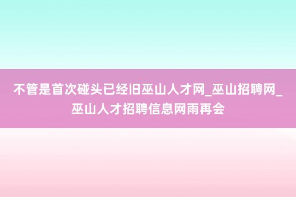 不管是首次碰头已经旧巫山人才网_巫山招聘网_巫山人才招聘信息网雨再会